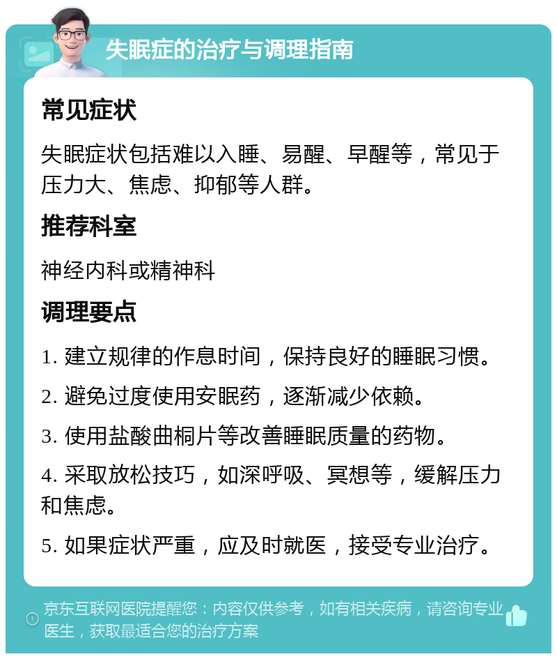 失眠症的治疗与调理指南 常见症状 失眠症状包括难以入睡、易醒、早醒等，常见于压力大、焦虑、抑郁等人群。 推荐科室 神经内科或精神科 调理要点 1. 建立规律的作息时间，保持良好的睡眠习惯。 2. 避免过度使用安眠药，逐渐减少依赖。 3. 使用盐酸曲桐片等改善睡眠质量的药物。 4. 采取放松技巧，如深呼吸、冥想等，缓解压力和焦虑。 5. 如果症状严重，应及时就医，接受专业治疗。