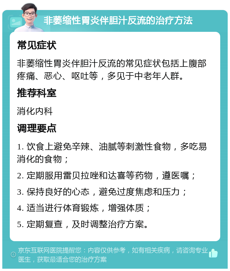 非萎缩性胃炎伴胆汁反流的治疗方法 常见症状 非萎缩性胃炎伴胆汁反流的常见症状包括上腹部疼痛、恶心、呕吐等，多见于中老年人群。 推荐科室 消化内科 调理要点 1. 饮食上避免辛辣、油腻等刺激性食物，多吃易消化的食物； 2. 定期服用雷贝拉唑和达喜等药物，遵医嘱； 3. 保持良好的心态，避免过度焦虑和压力； 4. 适当进行体育锻炼，增强体质； 5. 定期复查，及时调整治疗方案。