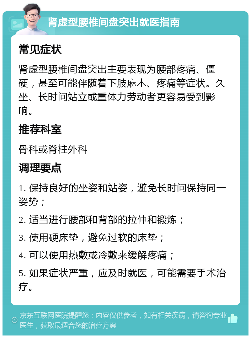 肾虚型腰椎间盘突出就医指南 常见症状 肾虚型腰椎间盘突出主要表现为腰部疼痛、僵硬，甚至可能伴随着下肢麻木、疼痛等症状。久坐、长时间站立或重体力劳动者更容易受到影响。 推荐科室 骨科或脊柱外科 调理要点 1. 保持良好的坐姿和站姿，避免长时间保持同一姿势； 2. 适当进行腰部和背部的拉伸和锻炼； 3. 使用硬床垫，避免过软的床垫； 4. 可以使用热敷或冷敷来缓解疼痛； 5. 如果症状严重，应及时就医，可能需要手术治疗。