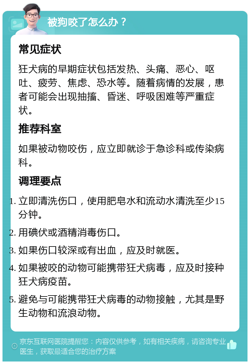 被狗咬了怎么办？ 常见症状 狂犬病的早期症状包括发热、头痛、恶心、呕吐、疲劳、焦虑、恐水等。随着病情的发展，患者可能会出现抽搐、昏迷、呼吸困难等严重症状。 推荐科室 如果被动物咬伤，应立即就诊于急诊科或传染病科。 调理要点 立即清洗伤口，使用肥皂水和流动水清洗至少15分钟。 用碘伏或酒精消毒伤口。 如果伤口较深或有出血，应及时就医。 如果被咬的动物可能携带狂犬病毒，应及时接种狂犬病疫苗。 避免与可能携带狂犬病毒的动物接触，尤其是野生动物和流浪动物。