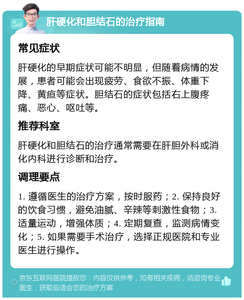 肝硬化和胆结石的治疗指南 常见症状 肝硬化的早期症状可能不明显，但随着病情的发展，患者可能会出现疲劳、食欲不振、体重下降、黄疸等症状。胆结石的症状包括右上腹疼痛、恶心、呕吐等。 推荐科室 肝硬化和胆结石的治疗通常需要在肝胆外科或消化内科进行诊断和治疗。 调理要点 1. 遵循医生的治疗方案，按时服药；2. 保持良好的饮食习惯，避免油腻、辛辣等刺激性食物；3. 适量运动，增强体质；4. 定期复查，监测病情变化；5. 如果需要手术治疗，选择正规医院和专业医生进行操作。