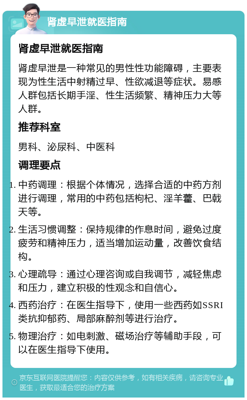 肾虚早泄就医指南 肾虚早泄就医指南 肾虚早泄是一种常见的男性性功能障碍，主要表现为性生活中射精过早、性欲减退等症状。易感人群包括长期手淫、性生活频繁、精神压力大等人群。 推荐科室 男科、泌尿科、中医科 调理要点 中药调理：根据个体情况，选择合适的中药方剂进行调理，常用的中药包括枸杞、淫羊藿、巴戟天等。 生活习惯调整：保持规律的作息时间，避免过度疲劳和精神压力，适当增加运动量，改善饮食结构。 心理疏导：通过心理咨询或自我调节，减轻焦虑和压力，建立积极的性观念和自信心。 西药治疗：在医生指导下，使用一些西药如SSRI类抗抑郁药、局部麻醉剂等进行治疗。 物理治疗：如电刺激、磁场治疗等辅助手段，可以在医生指导下使用。