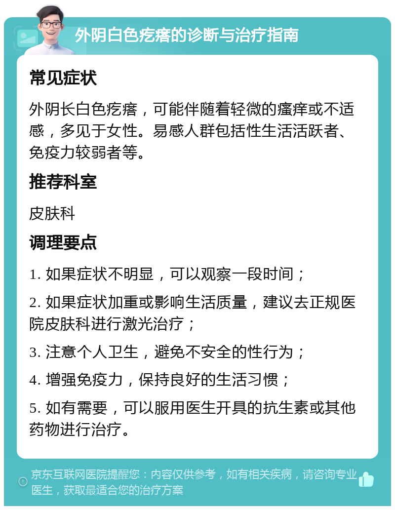 外阴白色疙瘩的诊断与治疗指南 常见症状 外阴长白色疙瘩，可能伴随着轻微的瘙痒或不适感，多见于女性。易感人群包括性生活活跃者、免疫力较弱者等。 推荐科室 皮肤科 调理要点 1. 如果症状不明显，可以观察一段时间； 2. 如果症状加重或影响生活质量，建议去正规医院皮肤科进行激光治疗； 3. 注意个人卫生，避免不安全的性行为； 4. 增强免疫力，保持良好的生活习惯； 5. 如有需要，可以服用医生开具的抗生素或其他药物进行治疗。