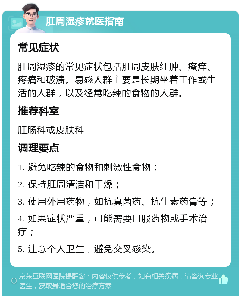 肛周湿疹就医指南 常见症状 肛周湿疹的常见症状包括肛周皮肤红肿、瘙痒、疼痛和破溃。易感人群主要是长期坐着工作或生活的人群，以及经常吃辣的食物的人群。 推荐科室 肛肠科或皮肤科 调理要点 1. 避免吃辣的食物和刺激性食物； 2. 保持肛周清洁和干燥； 3. 使用外用药物，如抗真菌药、抗生素药膏等； 4. 如果症状严重，可能需要口服药物或手术治疗； 5. 注意个人卫生，避免交叉感染。