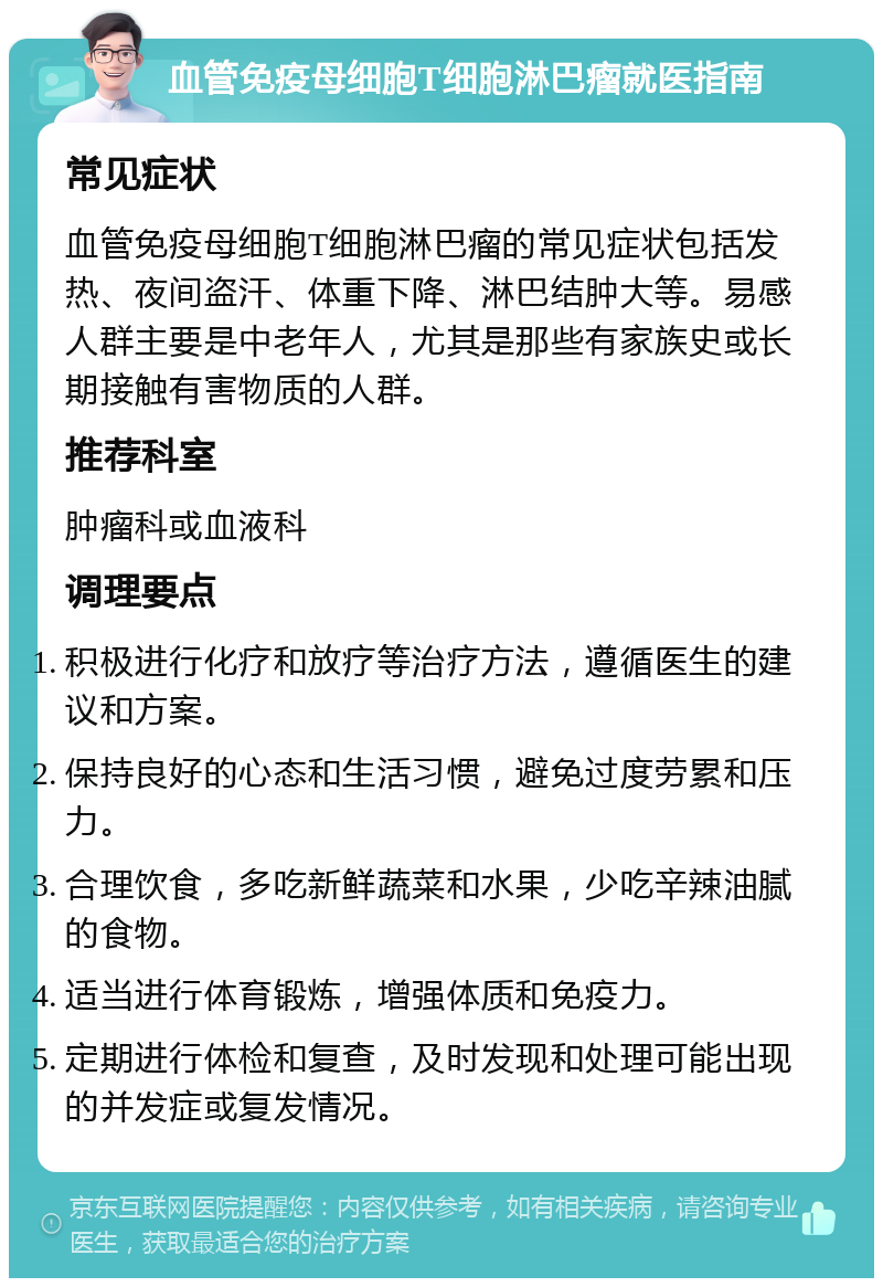 血管免疫母细胞T细胞淋巴瘤就医指南 常见症状 血管免疫母细胞T细胞淋巴瘤的常见症状包括发热、夜间盗汗、体重下降、淋巴结肿大等。易感人群主要是中老年人，尤其是那些有家族史或长期接触有害物质的人群。 推荐科室 肿瘤科或血液科 调理要点 积极进行化疗和放疗等治疗方法，遵循医生的建议和方案。 保持良好的心态和生活习惯，避免过度劳累和压力。 合理饮食，多吃新鲜蔬菜和水果，少吃辛辣油腻的食物。 适当进行体育锻炼，增强体质和免疫力。 定期进行体检和复查，及时发现和处理可能出现的并发症或复发情况。