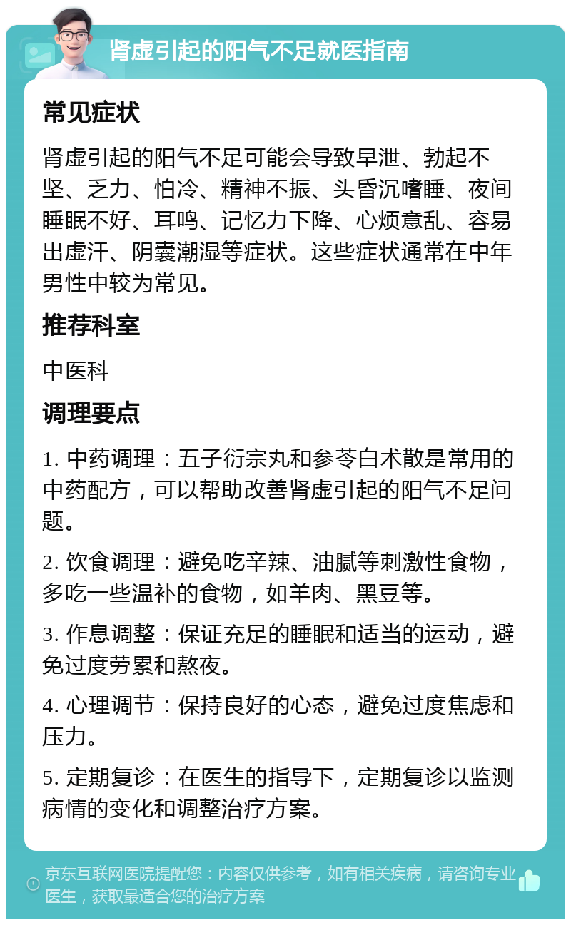 肾虚引起的阳气不足就医指南 常见症状 肾虚引起的阳气不足可能会导致早泄、勃起不坚、乏力、怕冷、精神不振、头昏沉嗜睡、夜间睡眠不好、耳鸣、记忆力下降、心烦意乱、容易出虚汗、阴囊潮湿等症状。这些症状通常在中年男性中较为常见。 推荐科室 中医科 调理要点 1. 中药调理：五子衍宗丸和参苓白术散是常用的中药配方，可以帮助改善肾虚引起的阳气不足问题。 2. 饮食调理：避免吃辛辣、油腻等刺激性食物，多吃一些温补的食物，如羊肉、黑豆等。 3. 作息调整：保证充足的睡眠和适当的运动，避免过度劳累和熬夜。 4. 心理调节：保持良好的心态，避免过度焦虑和压力。 5. 定期复诊：在医生的指导下，定期复诊以监测病情的变化和调整治疗方案。