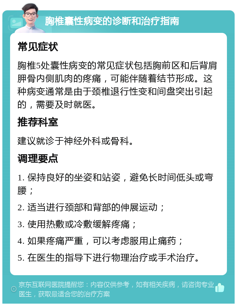 胸椎囊性病变的诊断和治疗指南 常见症状 胸椎5处囊性病变的常见症状包括胸前区和后背肩胛骨内侧肌肉的疼痛，可能伴随着结节形成。这种病变通常是由于颈椎退行性变和间盘突出引起的，需要及时就医。 推荐科室 建议就诊于神经外科或骨科。 调理要点 1. 保持良好的坐姿和站姿，避免长时间低头或弯腰； 2. 适当进行颈部和背部的伸展运动； 3. 使用热敷或冷敷缓解疼痛； 4. 如果疼痛严重，可以考虑服用止痛药； 5. 在医生的指导下进行物理治疗或手术治疗。