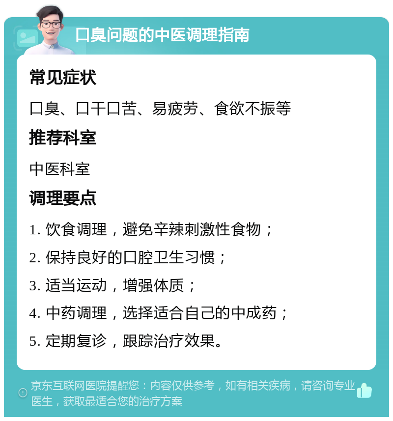 口臭问题的中医调理指南 常见症状 口臭、口干口苦、易疲劳、食欲不振等 推荐科室 中医科室 调理要点 1. 饮食调理，避免辛辣刺激性食物； 2. 保持良好的口腔卫生习惯； 3. 适当运动，增强体质； 4. 中药调理，选择适合自己的中成药； 5. 定期复诊，跟踪治疗效果。