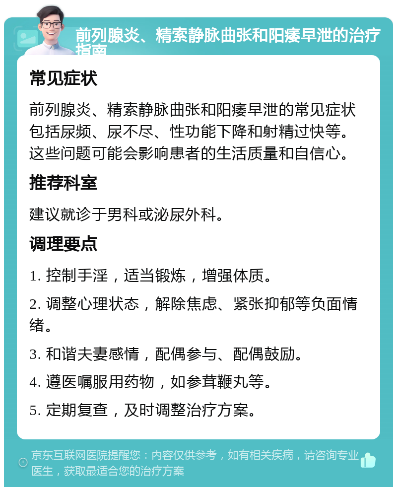 前列腺炎、精索静脉曲张和阳痿早泄的治疗指南 常见症状 前列腺炎、精索静脉曲张和阳痿早泄的常见症状包括尿频、尿不尽、性功能下降和射精过快等。这些问题可能会影响患者的生活质量和自信心。 推荐科室 建议就诊于男科或泌尿外科。 调理要点 1. 控制手淫，适当锻炼，增强体质。 2. 调整心理状态，解除焦虑、紧张抑郁等负面情绪。 3. 和谐夫妻感情，配偶参与、配偶鼓励。 4. 遵医嘱服用药物，如参茸鞭丸等。 5. 定期复查，及时调整治疗方案。