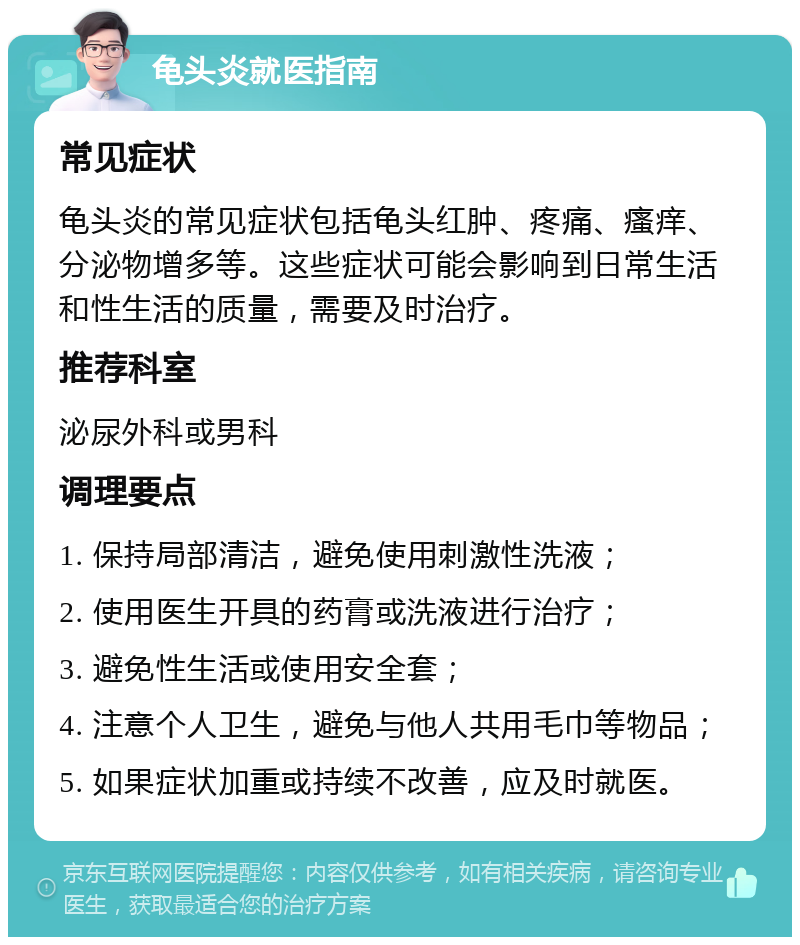 龟头炎就医指南 常见症状 龟头炎的常见症状包括龟头红肿、疼痛、瘙痒、分泌物增多等。这些症状可能会影响到日常生活和性生活的质量，需要及时治疗。 推荐科室 泌尿外科或男科 调理要点 1. 保持局部清洁，避免使用刺激性洗液； 2. 使用医生开具的药膏或洗液进行治疗； 3. 避免性生活或使用安全套； 4. 注意个人卫生，避免与他人共用毛巾等物品； 5. 如果症状加重或持续不改善，应及时就医。