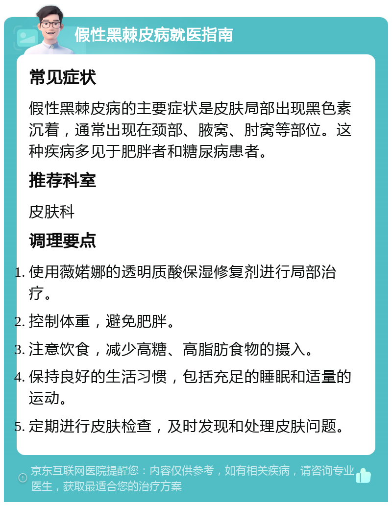 假性黑棘皮病就医指南 常见症状 假性黑棘皮病的主要症状是皮肤局部出现黑色素沉着，通常出现在颈部、腋窝、肘窝等部位。这种疾病多见于肥胖者和糖尿病患者。 推荐科室 皮肤科 调理要点 使用薇婼娜的透明质酸保湿修复剂进行局部治疗。 控制体重，避免肥胖。 注意饮食，减少高糖、高脂肪食物的摄入。 保持良好的生活习惯，包括充足的睡眠和适量的运动。 定期进行皮肤检查，及时发现和处理皮肤问题。