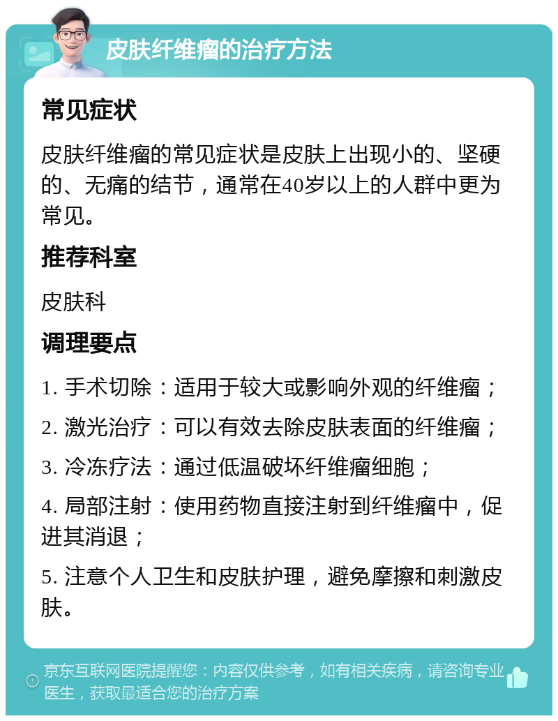 皮肤纤维瘤的治疗方法 常见症状 皮肤纤维瘤的常见症状是皮肤上出现小的、坚硬的、无痛的结节，通常在40岁以上的人群中更为常见。 推荐科室 皮肤科 调理要点 1. 手术切除：适用于较大或影响外观的纤维瘤； 2. 激光治疗：可以有效去除皮肤表面的纤维瘤； 3. 冷冻疗法：通过低温破坏纤维瘤细胞； 4. 局部注射：使用药物直接注射到纤维瘤中，促进其消退； 5. 注意个人卫生和皮肤护理，避免摩擦和刺激皮肤。