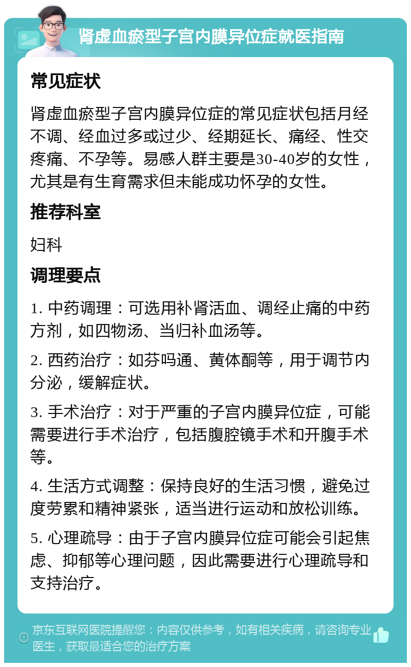 肾虚血瘀型子宫内膜异位症就医指南 常见症状 肾虚血瘀型子宫内膜异位症的常见症状包括月经不调、经血过多或过少、经期延长、痛经、性交疼痛、不孕等。易感人群主要是30-40岁的女性，尤其是有生育需求但未能成功怀孕的女性。 推荐科室 妇科 调理要点 1. 中药调理：可选用补肾活血、调经止痛的中药方剂，如四物汤、当归补血汤等。 2. 西药治疗：如芬吗通、黄体酮等，用于调节内分泌，缓解症状。 3. 手术治疗：对于严重的子宫内膜异位症，可能需要进行手术治疗，包括腹腔镜手术和开腹手术等。 4. 生活方式调整：保持良好的生活习惯，避免过度劳累和精神紧张，适当进行运动和放松训练。 5. 心理疏导：由于子宫内膜异位症可能会引起焦虑、抑郁等心理问题，因此需要进行心理疏导和支持治疗。