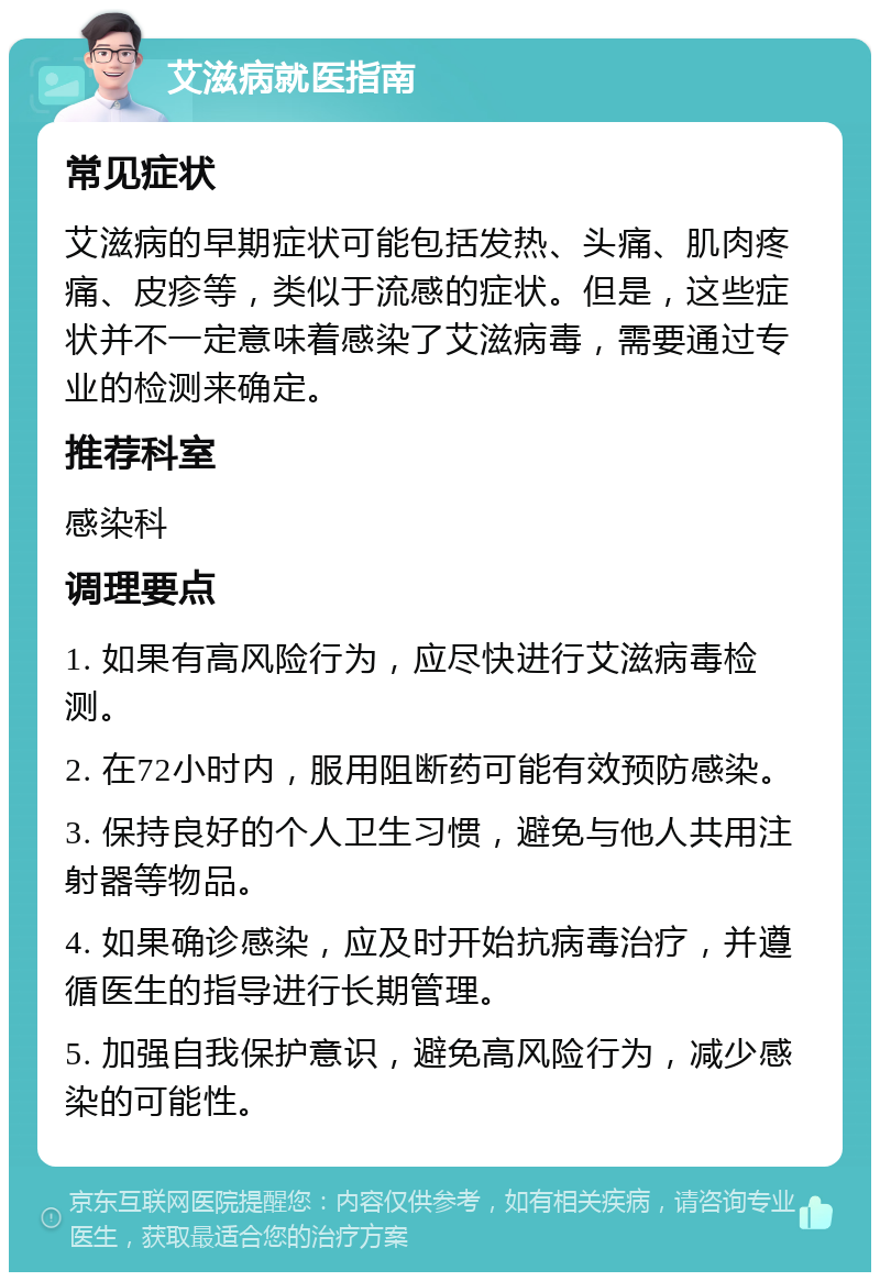 艾滋病就医指南 常见症状 艾滋病的早期症状可能包括发热、头痛、肌肉疼痛、皮疹等，类似于流感的症状。但是，这些症状并不一定意味着感染了艾滋病毒，需要通过专业的检测来确定。 推荐科室 感染科 调理要点 1. 如果有高风险行为，应尽快进行艾滋病毒检测。 2. 在72小时内，服用阻断药可能有效预防感染。 3. 保持良好的个人卫生习惯，避免与他人共用注射器等物品。 4. 如果确诊感染，应及时开始抗病毒治疗，并遵循医生的指导进行长期管理。 5. 加强自我保护意识，避免高风险行为，减少感染的可能性。