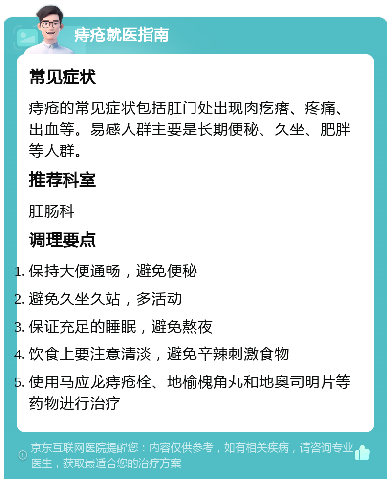 痔疮就医指南 常见症状 痔疮的常见症状包括肛门处出现肉疙瘩、疼痛、出血等。易感人群主要是长期便秘、久坐、肥胖等人群。 推荐科室 肛肠科 调理要点 保持大便通畅，避免便秘 避免久坐久站，多活动 保证充足的睡眠，避免熬夜 饮食上要注意清淡，避免辛辣刺激食物 使用马应龙痔疮栓、地榆槐角丸和地奥司明片等药物进行治疗