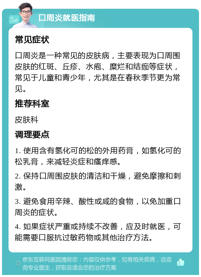 口周炎就医指南 常见症状 口周炎是一种常见的皮肤病，主要表现为口周围皮肤的红斑、丘疹、水疱、糜烂和结痂等症状，常见于儿童和青少年，尤其是在春秋季节更为常见。 推荐科室 皮肤科 调理要点 1. 使用含有氢化可的松的外用药膏，如氢化可的松乳膏，来减轻炎症和瘙痒感。 2. 保持口周围皮肤的清洁和干燥，避免摩擦和刺激。 3. 避免食用辛辣、酸性或咸的食物，以免加重口周炎的症状。 4. 如果症状严重或持续不改善，应及时就医，可能需要口服抗过敏药物或其他治疗方法。