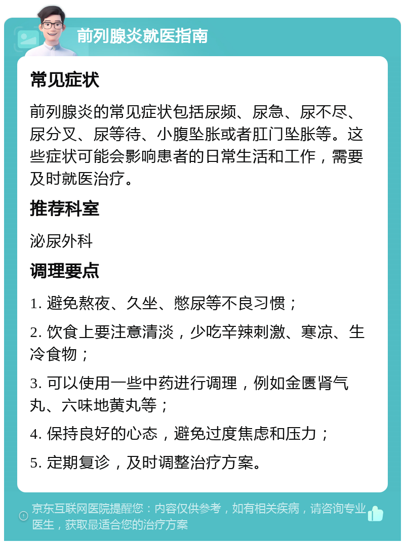 前列腺炎就医指南 常见症状 前列腺炎的常见症状包括尿频、尿急、尿不尽、尿分叉、尿等待、小腹坠胀或者肛门坠胀等。这些症状可能会影响患者的日常生活和工作，需要及时就医治疗。 推荐科室 泌尿外科 调理要点 1. 避免熬夜、久坐、憋尿等不良习惯； 2. 饮食上要注意清淡，少吃辛辣刺激、寒凉、生冷食物； 3. 可以使用一些中药进行调理，例如金匮肾气丸、六味地黄丸等； 4. 保持良好的心态，避免过度焦虑和压力； 5. 定期复诊，及时调整治疗方案。