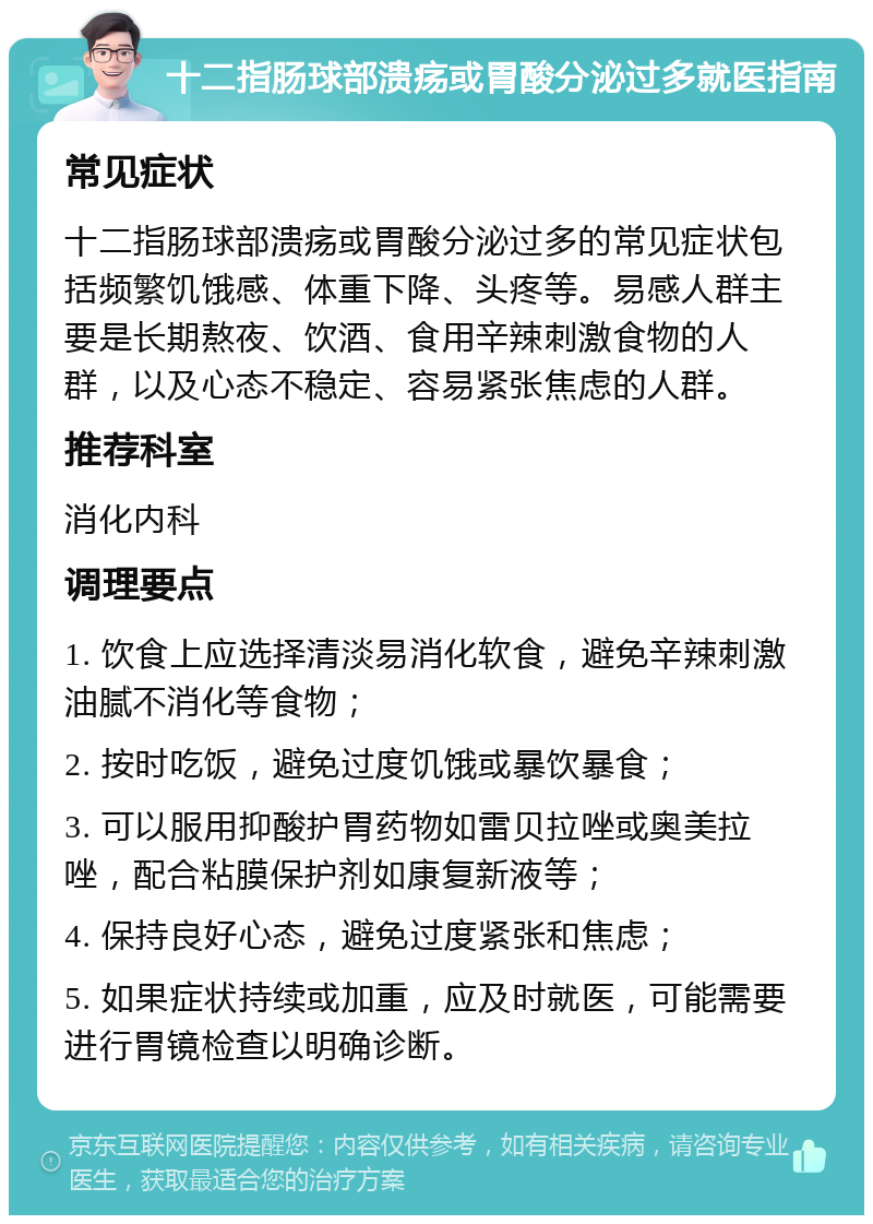 十二指肠球部溃疡或胃酸分泌过多就医指南 常见症状 十二指肠球部溃疡或胃酸分泌过多的常见症状包括频繁饥饿感、体重下降、头疼等。易感人群主要是长期熬夜、饮酒、食用辛辣刺激食物的人群，以及心态不稳定、容易紧张焦虑的人群。 推荐科室 消化内科 调理要点 1. 饮食上应选择清淡易消化软食，避免辛辣刺激油腻不消化等食物； 2. 按时吃饭，避免过度饥饿或暴饮暴食； 3. 可以服用抑酸护胃药物如雷贝拉唑或奥美拉唑，配合粘膜保护剂如康复新液等； 4. 保持良好心态，避免过度紧张和焦虑； 5. 如果症状持续或加重，应及时就医，可能需要进行胃镜检查以明确诊断。