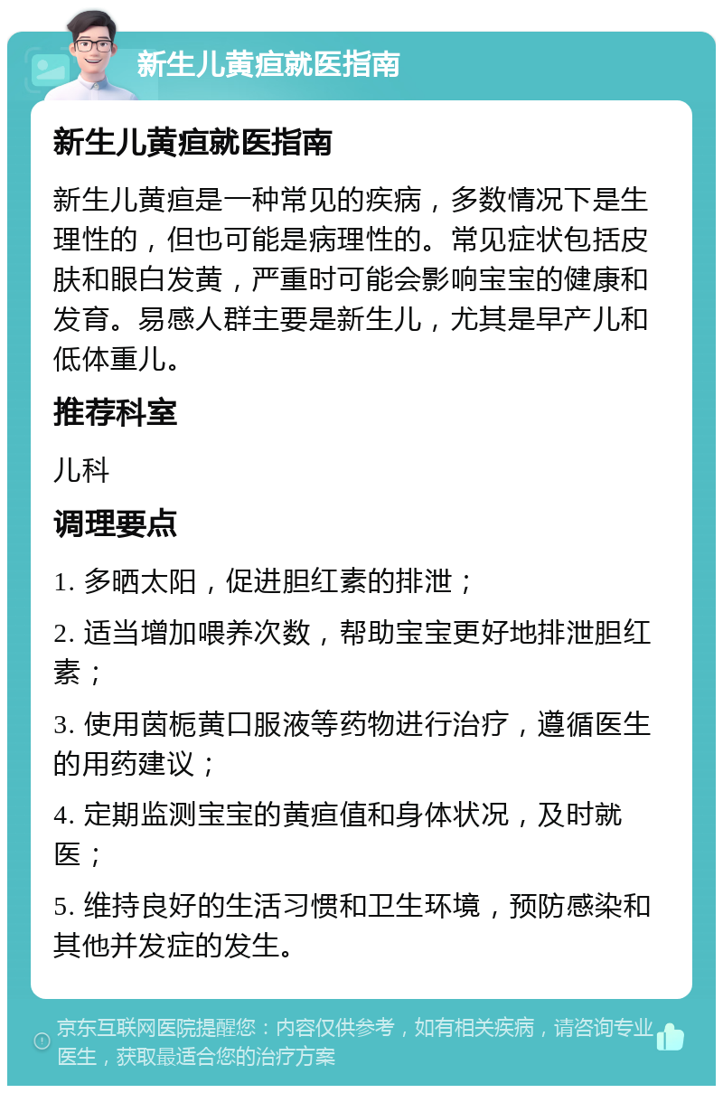 新生儿黄疸就医指南 新生儿黄疸就医指南 新生儿黄疸是一种常见的疾病，多数情况下是生理性的，但也可能是病理性的。常见症状包括皮肤和眼白发黄，严重时可能会影响宝宝的健康和发育。易感人群主要是新生儿，尤其是早产儿和低体重儿。 推荐科室 儿科 调理要点 1. 多晒太阳，促进胆红素的排泄； 2. 适当增加喂养次数，帮助宝宝更好地排泄胆红素； 3. 使用茵栀黄口服液等药物进行治疗，遵循医生的用药建议； 4. 定期监测宝宝的黄疸值和身体状况，及时就医； 5. 维持良好的生活习惯和卫生环境，预防感染和其他并发症的发生。