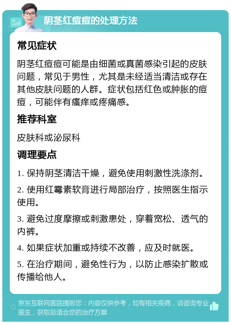 阴茎红痘痘的处理方法 常见症状 阴茎红痘痘可能是由细菌或真菌感染引起的皮肤问题，常见于男性，尤其是未经适当清洁或存在其他皮肤问题的人群。症状包括红色或肿胀的痘痘，可能伴有瘙痒或疼痛感。 推荐科室 皮肤科或泌尿科 调理要点 1. 保持阴茎清洁干燥，避免使用刺激性洗涤剂。 2. 使用红霉素软膏进行局部治疗，按照医生指示使用。 3. 避免过度摩擦或刺激患处，穿着宽松、透气的内裤。 4. 如果症状加重或持续不改善，应及时就医。 5. 在治疗期间，避免性行为，以防止感染扩散或传播给他人。