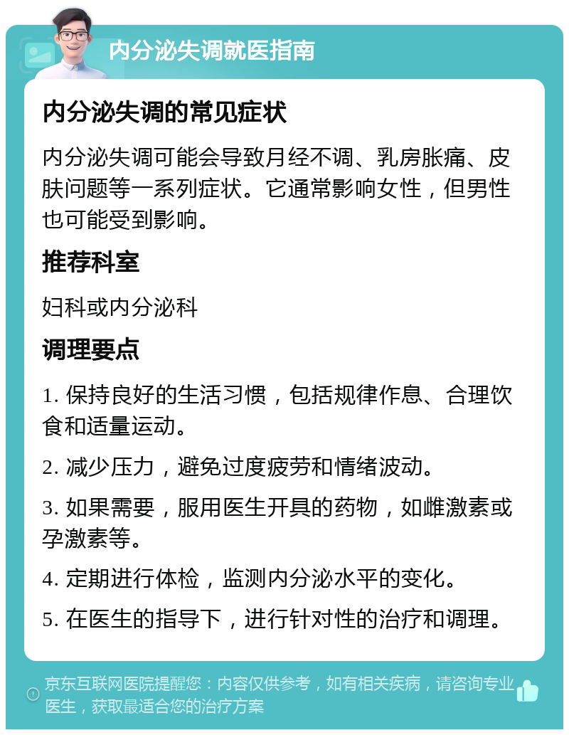 内分泌失调就医指南 内分泌失调的常见症状 内分泌失调可能会导致月经不调、乳房胀痛、皮肤问题等一系列症状。它通常影响女性，但男性也可能受到影响。 推荐科室 妇科或内分泌科 调理要点 1. 保持良好的生活习惯，包括规律作息、合理饮食和适量运动。 2. 减少压力，避免过度疲劳和情绪波动。 3. 如果需要，服用医生开具的药物，如雌激素或孕激素等。 4. 定期进行体检，监测内分泌水平的变化。 5. 在医生的指导下，进行针对性的治疗和调理。