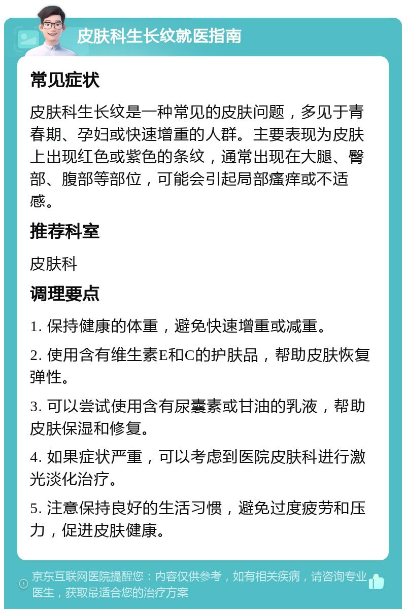 皮肤科生长纹就医指南 常见症状 皮肤科生长纹是一种常见的皮肤问题，多见于青春期、孕妇或快速增重的人群。主要表现为皮肤上出现红色或紫色的条纹，通常出现在大腿、臀部、腹部等部位，可能会引起局部瘙痒或不适感。 推荐科室 皮肤科 调理要点 1. 保持健康的体重，避免快速增重或减重。 2. 使用含有维生素E和C的护肤品，帮助皮肤恢复弹性。 3. 可以尝试使用含有尿囊素或甘油的乳液，帮助皮肤保湿和修复。 4. 如果症状严重，可以考虑到医院皮肤科进行激光淡化治疗。 5. 注意保持良好的生活习惯，避免过度疲劳和压力，促进皮肤健康。