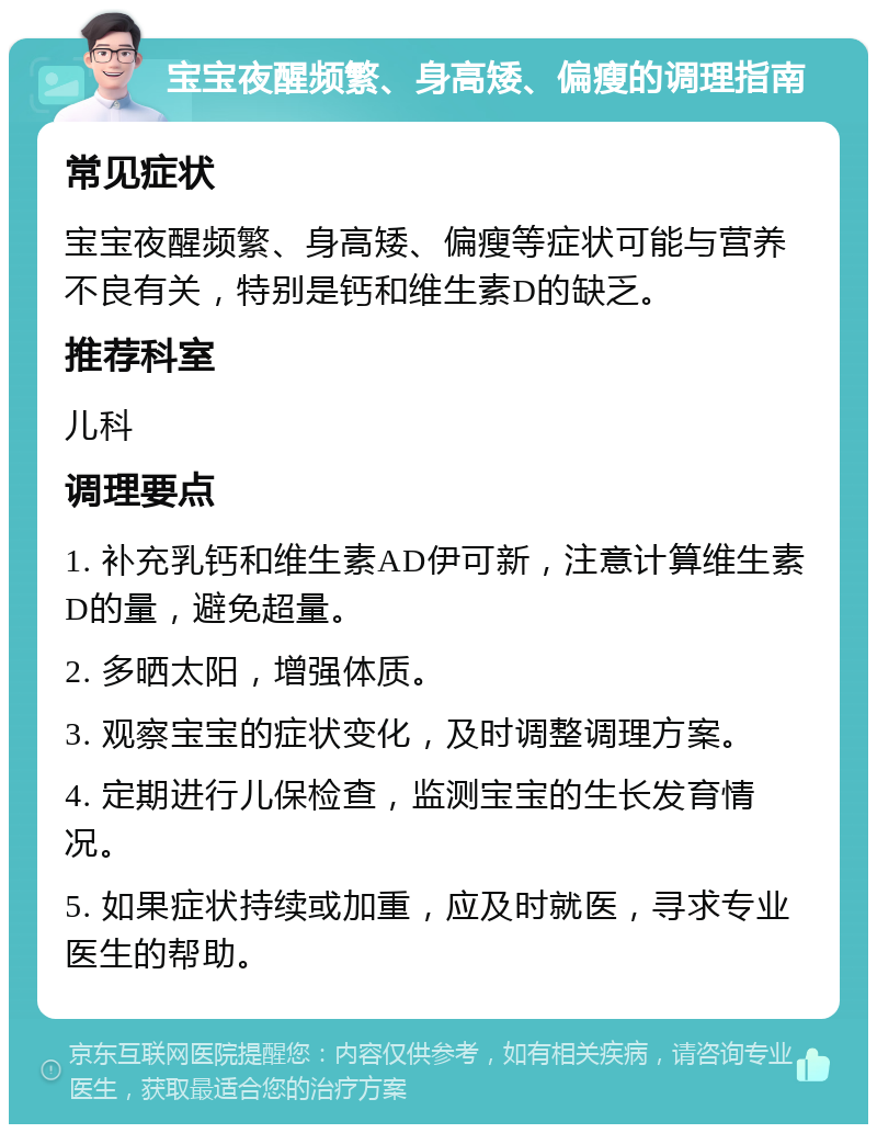 宝宝夜醒频繁、身高矮、偏瘦的调理指南 常见症状 宝宝夜醒频繁、身高矮、偏瘦等症状可能与营养不良有关，特别是钙和维生素D的缺乏。 推荐科室 儿科 调理要点 1. 补充乳钙和维生素AD伊可新，注意计算维生素D的量，避免超量。 2. 多晒太阳，增强体质。 3. 观察宝宝的症状变化，及时调整调理方案。 4. 定期进行儿保检查，监测宝宝的生长发育情况。 5. 如果症状持续或加重，应及时就医，寻求专业医生的帮助。