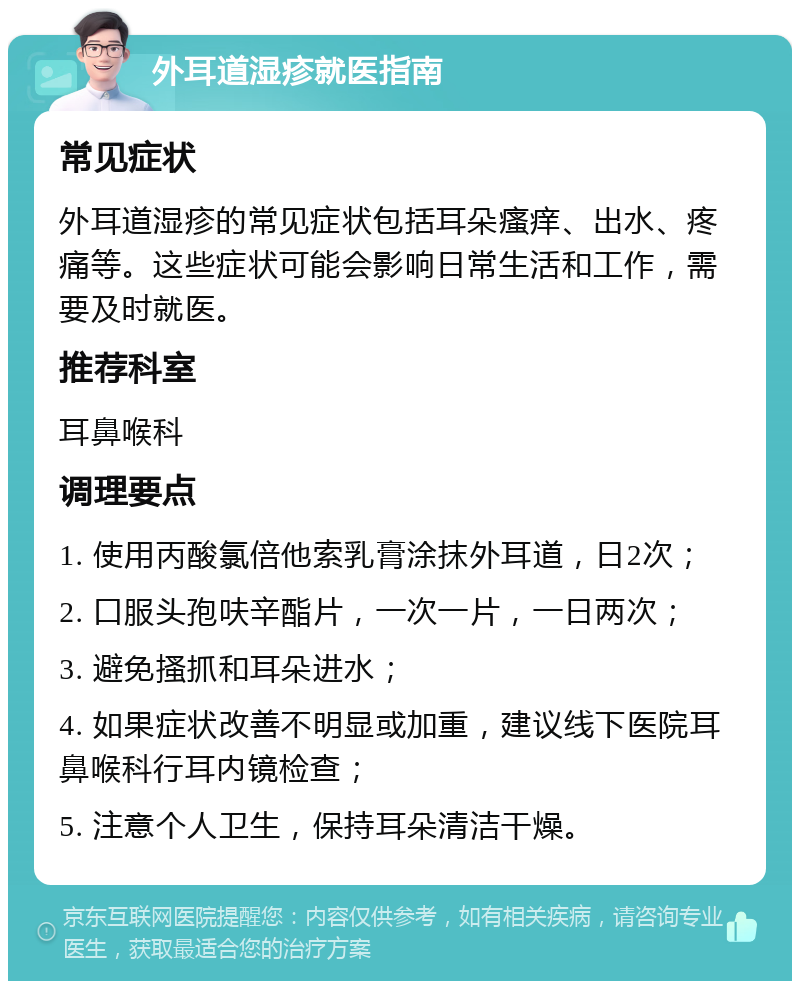 外耳道湿疹就医指南 常见症状 外耳道湿疹的常见症状包括耳朵瘙痒、出水、疼痛等。这些症状可能会影响日常生活和工作，需要及时就医。 推荐科室 耳鼻喉科 调理要点 1. 使用丙酸氯倍他索乳膏涂抹外耳道，日2次； 2. 口服头孢呋辛酯片，一次一片，一日两次； 3. 避免搔抓和耳朵进水； 4. 如果症状改善不明显或加重，建议线下医院耳鼻喉科行耳内镜检查； 5. 注意个人卫生，保持耳朵清洁干燥。