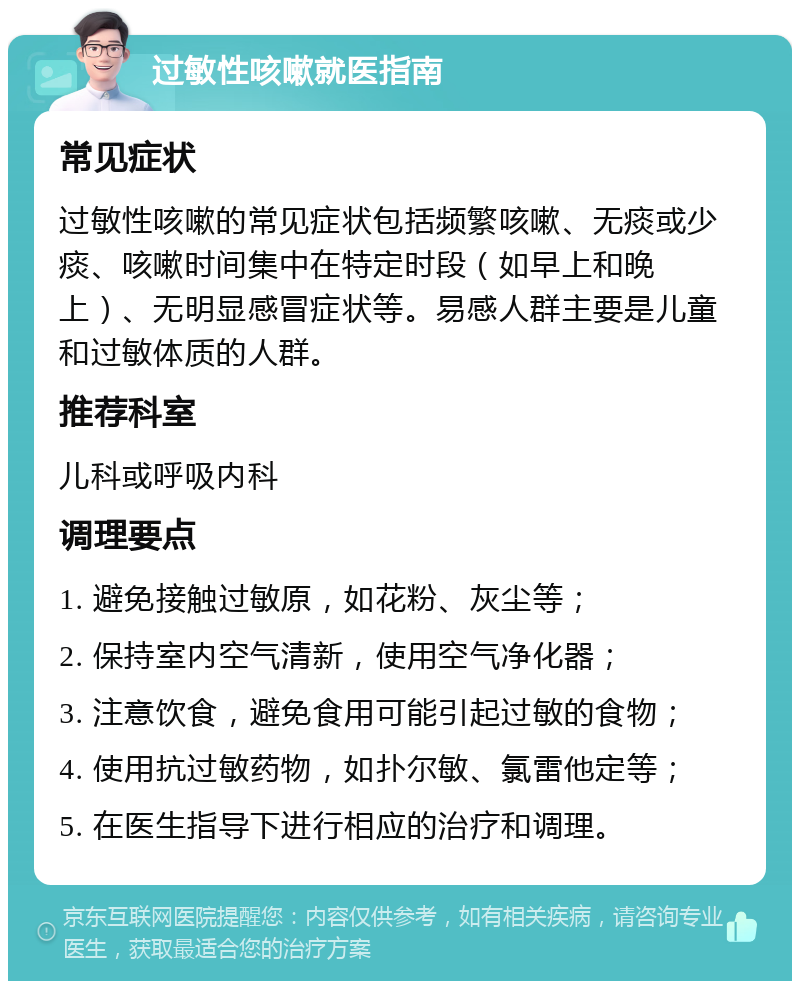 过敏性咳嗽就医指南 常见症状 过敏性咳嗽的常见症状包括频繁咳嗽、无痰或少痰、咳嗽时间集中在特定时段（如早上和晚上）、无明显感冒症状等。易感人群主要是儿童和过敏体质的人群。 推荐科室 儿科或呼吸内科 调理要点 1. 避免接触过敏原，如花粉、灰尘等； 2. 保持室内空气清新，使用空气净化器； 3. 注意饮食，避免食用可能引起过敏的食物； 4. 使用抗过敏药物，如扑尔敏、氯雷他定等； 5. 在医生指导下进行相应的治疗和调理。