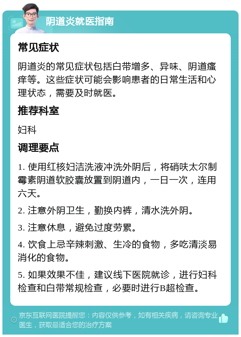 阴道炎就医指南 常见症状 阴道炎的常见症状包括白带增多、异味、阴道瘙痒等。这些症状可能会影响患者的日常生活和心理状态，需要及时就医。 推荐科室 妇科 调理要点 1. 使用红核妇洁洗液冲洗外阴后，将硝呋太尔制霉素阴道软胶囊放置到阴道内，一日一次，连用六天。 2. 注意外阴卫生，勤换内裤，清水洗外阴。 3. 注意休息，避免过度劳累。 4. 饮食上忌辛辣刺激、生冷的食物，多吃清淡易消化的食物。 5. 如果效果不佳，建议线下医院就诊，进行妇科检查和白带常规检查，必要时进行B超检查。