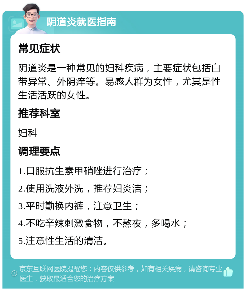 阴道炎就医指南 常见症状 阴道炎是一种常见的妇科疾病，主要症状包括白带异常、外阴痒等。易感人群为女性，尤其是性生活活跃的女性。 推荐科室 妇科 调理要点 1.口服抗生素甲硝唑进行治疗； 2.使用洗液外洗，推荐妇炎洁； 3.平时勤换内裤，注意卫生； 4.不吃辛辣刺激食物，不熬夜，多喝水； 5.注意性生活的清洁。