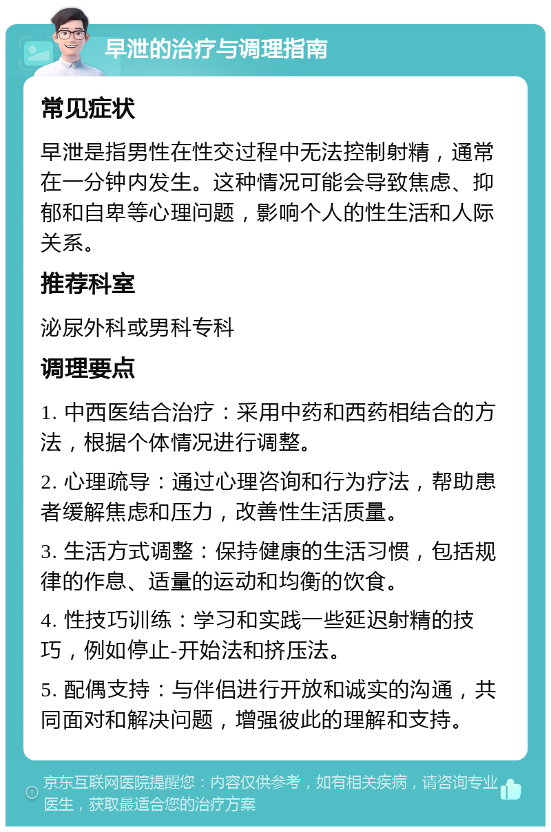 早泄的治疗与调理指南 常见症状 早泄是指男性在性交过程中无法控制射精，通常在一分钟内发生。这种情况可能会导致焦虑、抑郁和自卑等心理问题，影响个人的性生活和人际关系。 推荐科室 泌尿外科或男科专科 调理要点 1. 中西医结合治疗：采用中药和西药相结合的方法，根据个体情况进行调整。 2. 心理疏导：通过心理咨询和行为疗法，帮助患者缓解焦虑和压力，改善性生活质量。 3. 生活方式调整：保持健康的生活习惯，包括规律的作息、适量的运动和均衡的饮食。 4. 性技巧训练：学习和实践一些延迟射精的技巧，例如停止-开始法和挤压法。 5. 配偶支持：与伴侣进行开放和诚实的沟通，共同面对和解决问题，增强彼此的理解和支持。