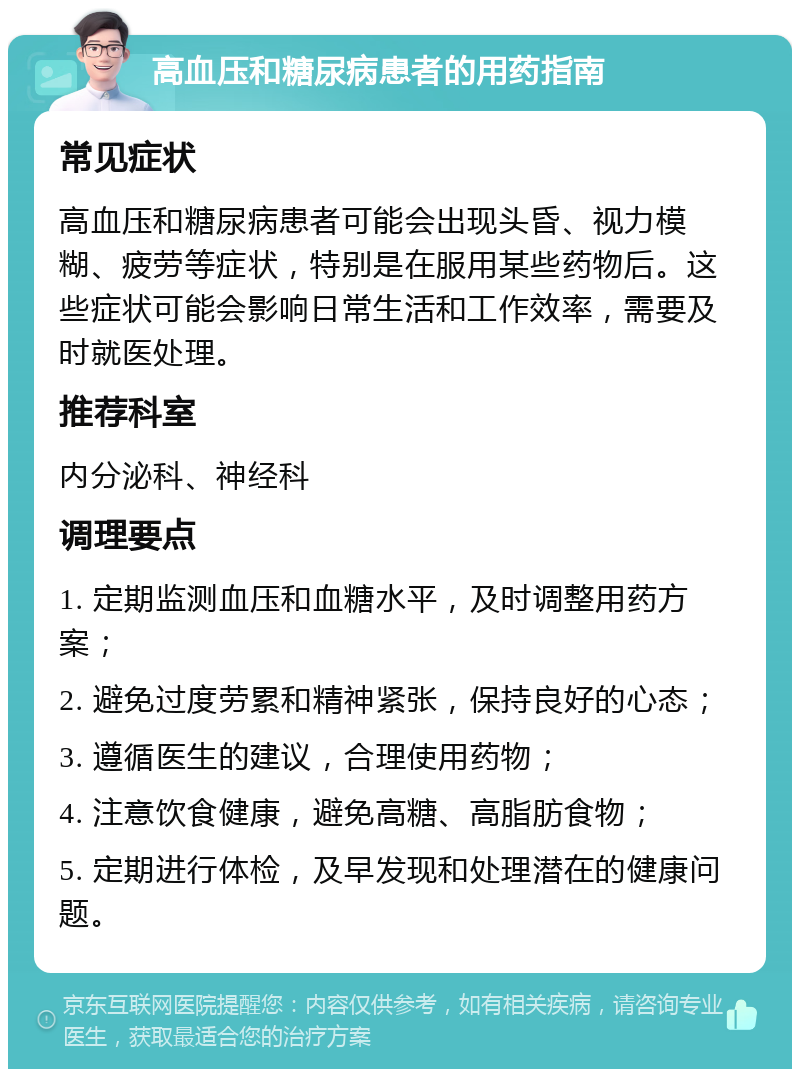 高血压和糖尿病患者的用药指南 常见症状 高血压和糖尿病患者可能会出现头昏、视力模糊、疲劳等症状，特别是在服用某些药物后。这些症状可能会影响日常生活和工作效率，需要及时就医处理。 推荐科室 内分泌科、神经科 调理要点 1. 定期监测血压和血糖水平，及时调整用药方案； 2. 避免过度劳累和精神紧张，保持良好的心态； 3. 遵循医生的建议，合理使用药物； 4. 注意饮食健康，避免高糖、高脂肪食物； 5. 定期进行体检，及早发现和处理潜在的健康问题。