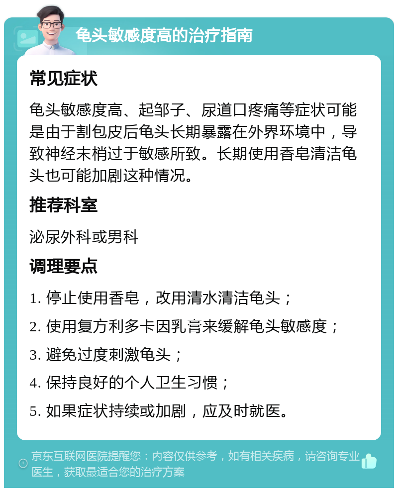 龟头敏感度高的治疗指南 常见症状 龟头敏感度高、起邹子、尿道口疼痛等症状可能是由于割包皮后龟头长期暴露在外界环境中，导致神经末梢过于敏感所致。长期使用香皂清洁龟头也可能加剧这种情况。 推荐科室 泌尿外科或男科 调理要点 1. 停止使用香皂，改用清水清洁龟头； 2. 使用复方利多卡因乳膏来缓解龟头敏感度； 3. 避免过度刺激龟头； 4. 保持良好的个人卫生习惯； 5. 如果症状持续或加剧，应及时就医。