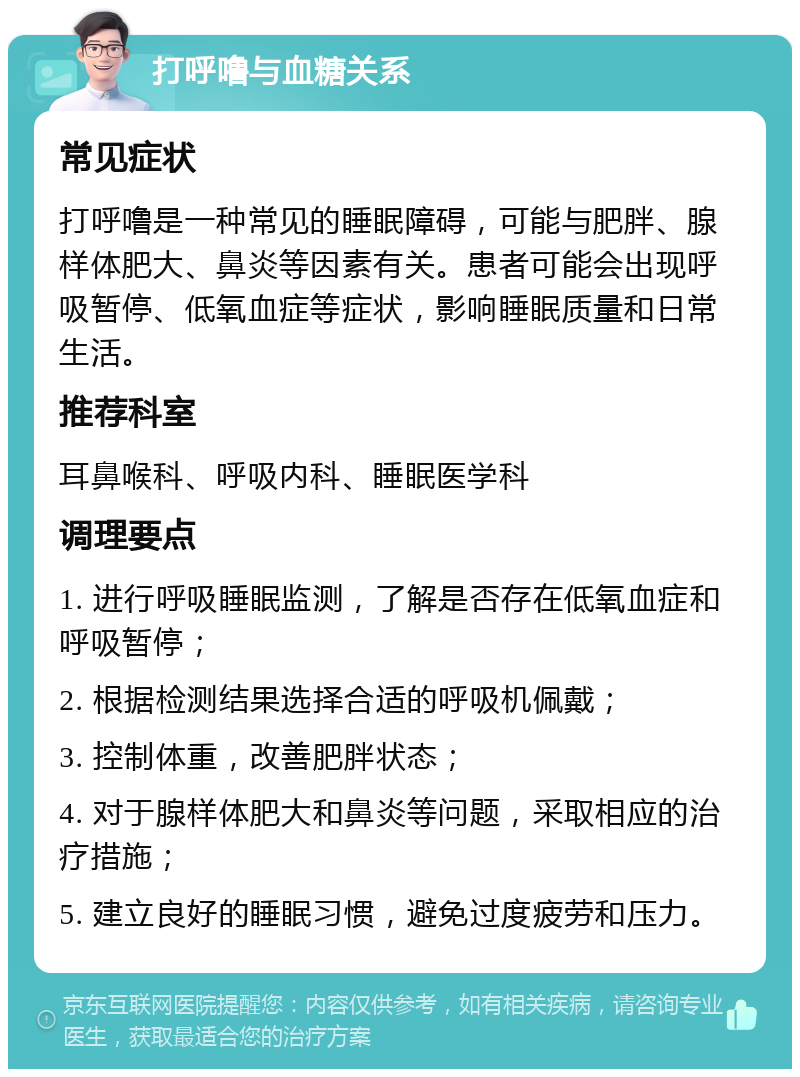 打呼噜与血糖关系 常见症状 打呼噜是一种常见的睡眠障碍，可能与肥胖、腺样体肥大、鼻炎等因素有关。患者可能会出现呼吸暂停、低氧血症等症状，影响睡眠质量和日常生活。 推荐科室 耳鼻喉科、呼吸内科、睡眠医学科 调理要点 1. 进行呼吸睡眠监测，了解是否存在低氧血症和呼吸暂停； 2. 根据检测结果选择合适的呼吸机佩戴； 3. 控制体重，改善肥胖状态； 4. 对于腺样体肥大和鼻炎等问题，采取相应的治疗措施； 5. 建立良好的睡眠习惯，避免过度疲劳和压力。