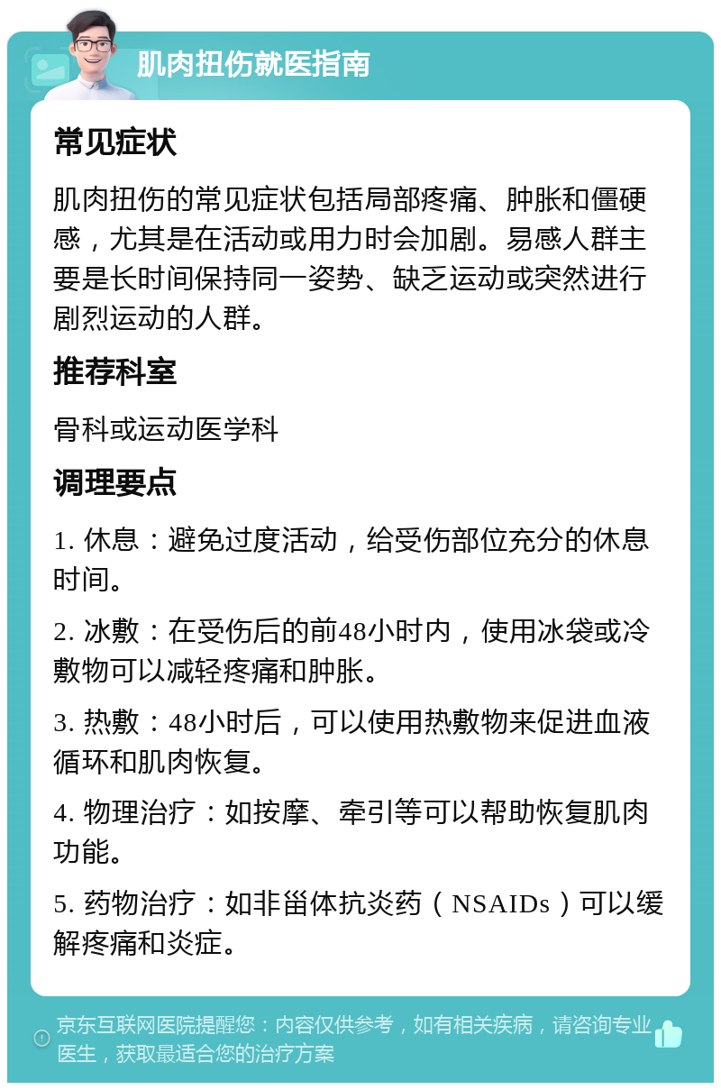 肌肉扭伤就医指南 常见症状 肌肉扭伤的常见症状包括局部疼痛、肿胀和僵硬感，尤其是在活动或用力时会加剧。易感人群主要是长时间保持同一姿势、缺乏运动或突然进行剧烈运动的人群。 推荐科室 骨科或运动医学科 调理要点 1. 休息：避免过度活动，给受伤部位充分的休息时间。 2. 冰敷：在受伤后的前48小时内，使用冰袋或冷敷物可以减轻疼痛和肿胀。 3. 热敷：48小时后，可以使用热敷物来促进血液循环和肌肉恢复。 4. 物理治疗：如按摩、牵引等可以帮助恢复肌肉功能。 5. 药物治疗：如非甾体抗炎药（NSAIDs）可以缓解疼痛和炎症。