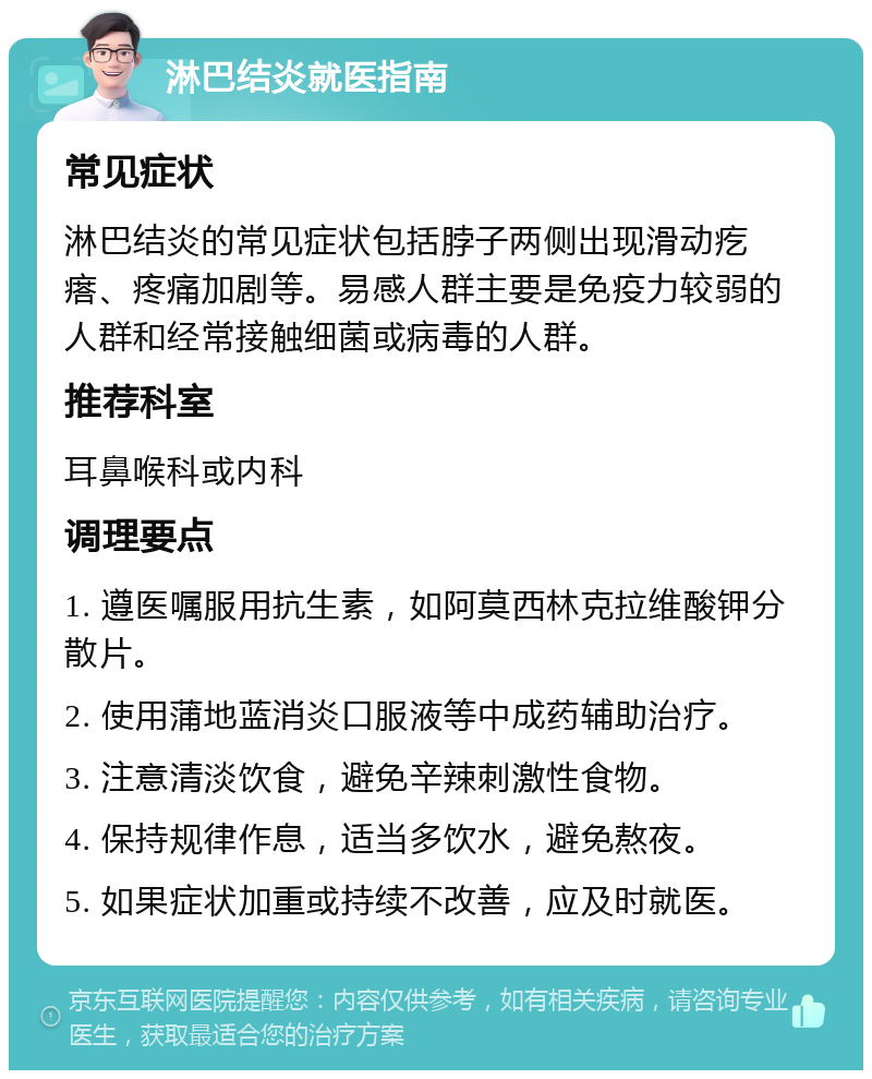 淋巴结炎就医指南 常见症状 淋巴结炎的常见症状包括脖子两侧出现滑动疙瘩、疼痛加剧等。易感人群主要是免疫力较弱的人群和经常接触细菌或病毒的人群。 推荐科室 耳鼻喉科或内科 调理要点 1. 遵医嘱服用抗生素，如阿莫西林克拉维酸钾分散片。 2. 使用蒲地蓝消炎口服液等中成药辅助治疗。 3. 注意清淡饮食，避免辛辣刺激性食物。 4. 保持规律作息，适当多饮水，避免熬夜。 5. 如果症状加重或持续不改善，应及时就医。