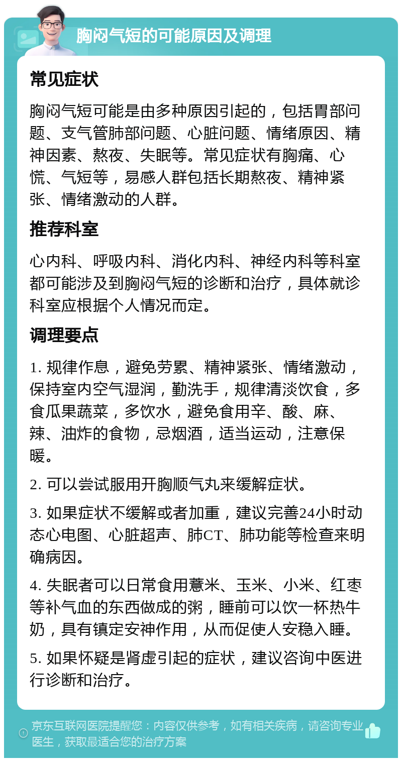 胸闷气短的可能原因及调理 常见症状 胸闷气短可能是由多种原因引起的，包括胃部问题、支气管肺部问题、心脏问题、情绪原因、精神因素、熬夜、失眠等。常见症状有胸痛、心慌、气短等，易感人群包括长期熬夜、精神紧张、情绪激动的人群。 推荐科室 心内科、呼吸内科、消化内科、神经内科等科室都可能涉及到胸闷气短的诊断和治疗，具体就诊科室应根据个人情况而定。 调理要点 1. 规律作息，避免劳累、精神紧张、情绪激动，保持室内空气湿润，勤洗手，规律清淡饮食，多食瓜果蔬菜，多饮水，避免食用辛、酸、麻、辣、油炸的食物，忌烟酒，适当运动，注意保暖。 2. 可以尝试服用开胸顺气丸来缓解症状。 3. 如果症状不缓解或者加重，建议完善24小时动态心电图、心脏超声、肺CT、肺功能等检查来明确病因。 4. 失眠者可以日常食用薏米、玉米、小米、红枣等补气血的东西做成的粥，睡前可以饮一杯热牛奶，具有镇定安神作用，从而促使人安稳入睡。 5. 如果怀疑是肾虚引起的症状，建议咨询中医进行诊断和治疗。