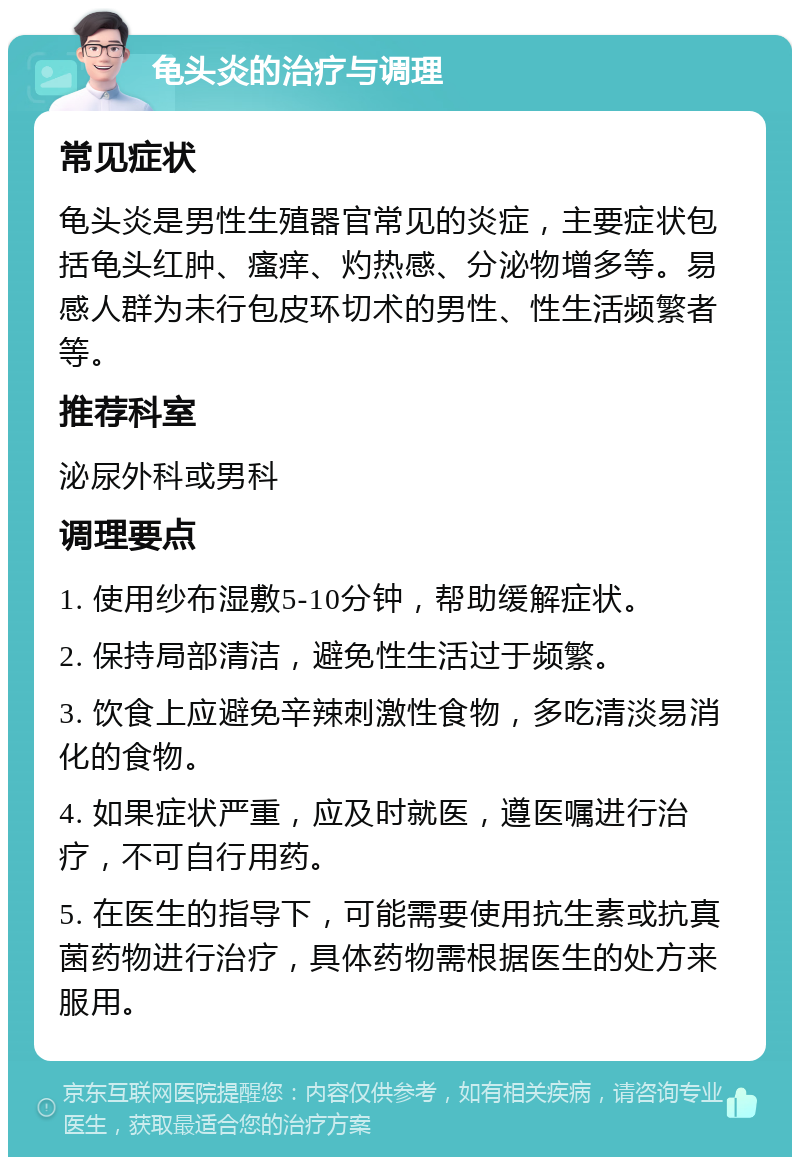 龟头炎的治疗与调理 常见症状 龟头炎是男性生殖器官常见的炎症，主要症状包括龟头红肿、瘙痒、灼热感、分泌物增多等。易感人群为未行包皮环切术的男性、性生活频繁者等。 推荐科室 泌尿外科或男科 调理要点 1. 使用纱布湿敷5-10分钟，帮助缓解症状。 2. 保持局部清洁，避免性生活过于频繁。 3. 饮食上应避免辛辣刺激性食物，多吃清淡易消化的食物。 4. 如果症状严重，应及时就医，遵医嘱进行治疗，不可自行用药。 5. 在医生的指导下，可能需要使用抗生素或抗真菌药物进行治疗，具体药物需根据医生的处方来服用。