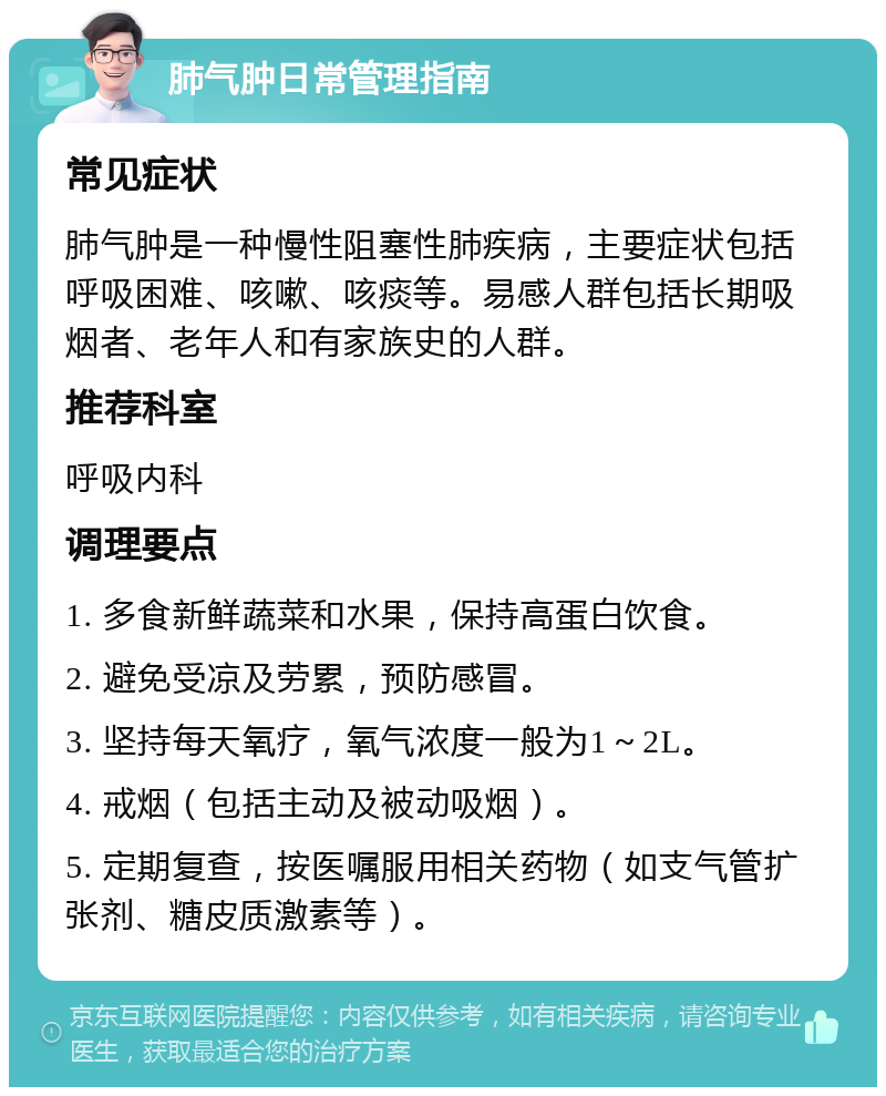 肺气肿日常管理指南 常见症状 肺气肿是一种慢性阻塞性肺疾病，主要症状包括呼吸困难、咳嗽、咳痰等。易感人群包括长期吸烟者、老年人和有家族史的人群。 推荐科室 呼吸内科 调理要点 1. 多食新鲜蔬菜和水果，保持高蛋白饮食。 2. 避免受凉及劳累，预防感冒。 3. 坚持每天氧疗，氧气浓度一般为1～2L。 4. 戒烟（包括主动及被动吸烟）。 5. 定期复查，按医嘱服用相关药物（如支气管扩张剂、糖皮质激素等）。