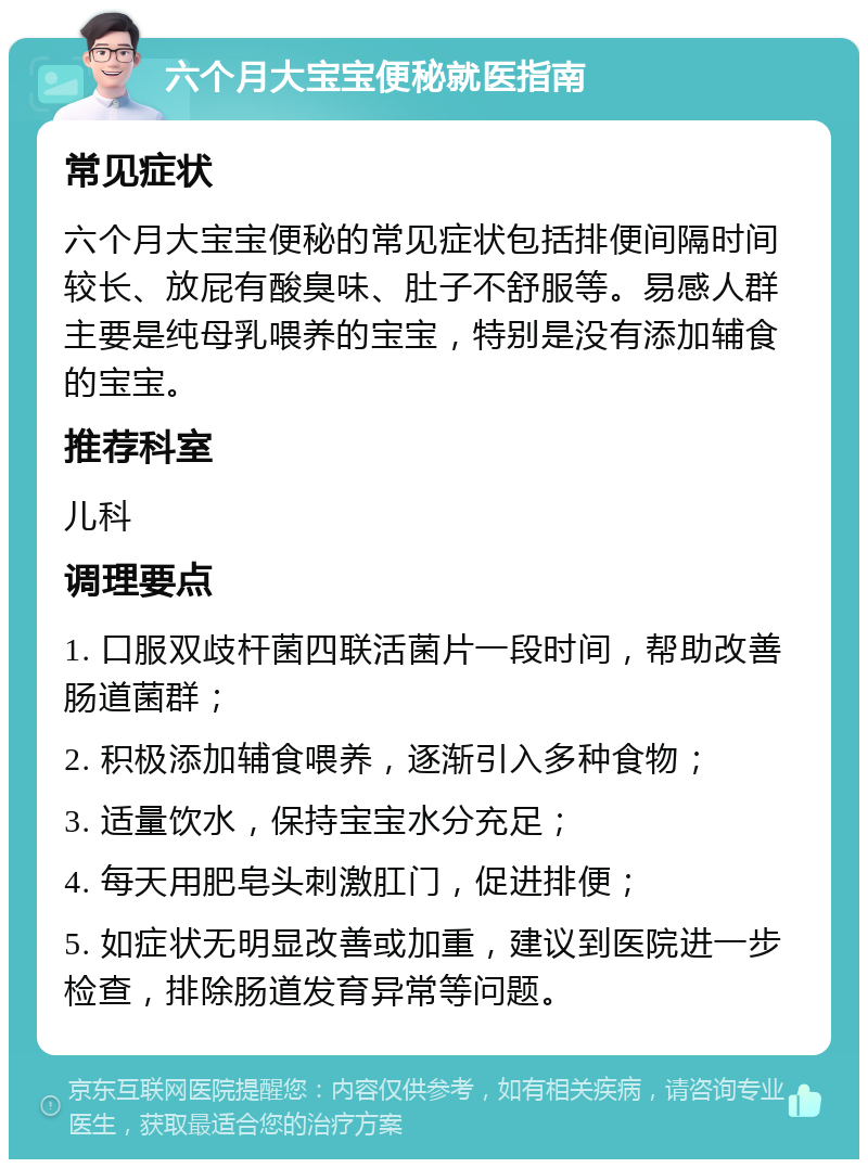 六个月大宝宝便秘就医指南 常见症状 六个月大宝宝便秘的常见症状包括排便间隔时间较长、放屁有酸臭味、肚子不舒服等。易感人群主要是纯母乳喂养的宝宝，特别是没有添加辅食的宝宝。 推荐科室 儿科 调理要点 1. 口服双歧杆菌四联活菌片一段时间，帮助改善肠道菌群； 2. 积极添加辅食喂养，逐渐引入多种食物； 3. 适量饮水，保持宝宝水分充足； 4. 每天用肥皂头刺激肛门，促进排便； 5. 如症状无明显改善或加重，建议到医院进一步检查，排除肠道发育异常等问题。