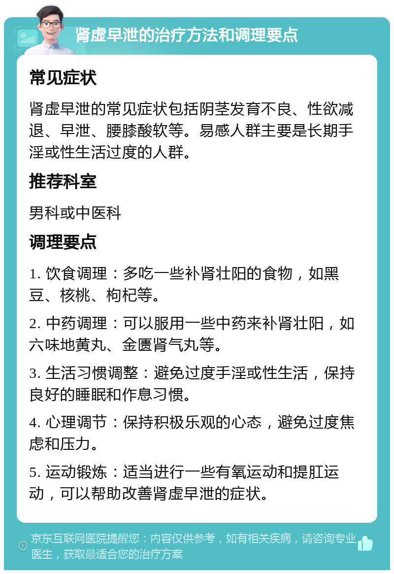 肾虚早泄的治疗方法和调理要点 常见症状 肾虚早泄的常见症状包括阴茎发育不良、性欲减退、早泄、腰膝酸软等。易感人群主要是长期手淫或性生活过度的人群。 推荐科室 男科或中医科 调理要点 1. 饮食调理：多吃一些补肾壮阳的食物，如黑豆、核桃、枸杞等。 2. 中药调理：可以服用一些中药来补肾壮阳，如六味地黄丸、金匮肾气丸等。 3. 生活习惯调整：避免过度手淫或性生活，保持良好的睡眠和作息习惯。 4. 心理调节：保持积极乐观的心态，避免过度焦虑和压力。 5. 运动锻炼：适当进行一些有氧运动和提肛运动，可以帮助改善肾虚早泄的症状。