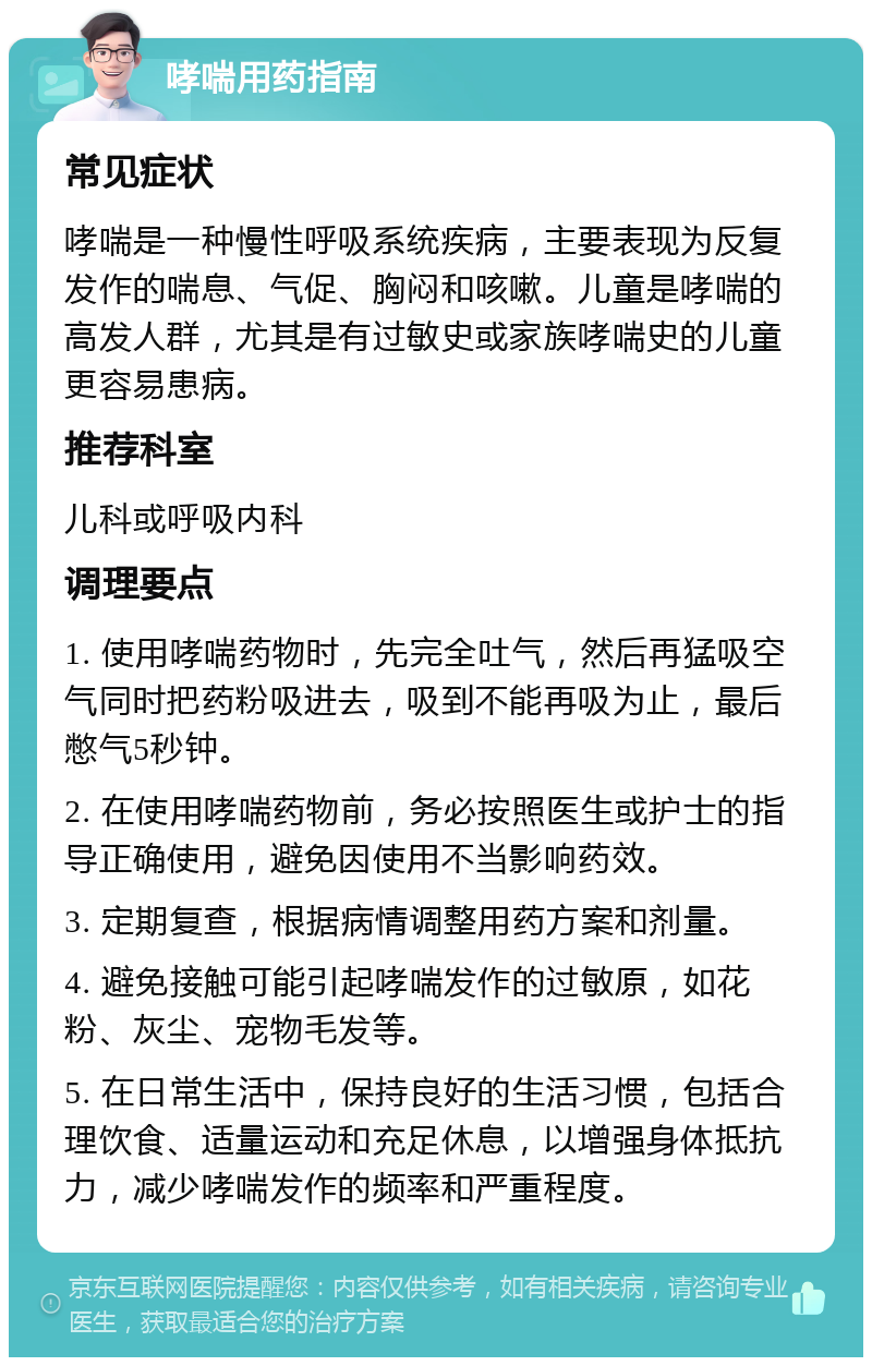 哮喘用药指南 常见症状 哮喘是一种慢性呼吸系统疾病，主要表现为反复发作的喘息、气促、胸闷和咳嗽。儿童是哮喘的高发人群，尤其是有过敏史或家族哮喘史的儿童更容易患病。 推荐科室 儿科或呼吸内科 调理要点 1. 使用哮喘药物时，先完全吐气，然后再猛吸空气同时把药粉吸进去，吸到不能再吸为止，最后憋气5秒钟。 2. 在使用哮喘药物前，务必按照医生或护士的指导正确使用，避免因使用不当影响药效。 3. 定期复查，根据病情调整用药方案和剂量。 4. 避免接触可能引起哮喘发作的过敏原，如花粉、灰尘、宠物毛发等。 5. 在日常生活中，保持良好的生活习惯，包括合理饮食、适量运动和充足休息，以增强身体抵抗力，减少哮喘发作的频率和严重程度。