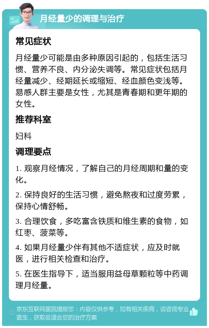 月经量少的调理与治疗 常见症状 月经量少可能是由多种原因引起的，包括生活习惯、营养不良、内分泌失调等。常见症状包括月经量减少、经期延长或缩短、经血颜色变浅等。易感人群主要是女性，尤其是青春期和更年期的女性。 推荐科室 妇科 调理要点 1. 观察月经情况，了解自己的月经周期和量的变化。 2. 保持良好的生活习惯，避免熬夜和过度劳累，保持心情舒畅。 3. 合理饮食，多吃富含铁质和维生素的食物，如红枣、菠菜等。 4. 如果月经量少伴有其他不适症状，应及时就医，进行相关检查和治疗。 5. 在医生指导下，适当服用益母草颗粒等中药调理月经量。