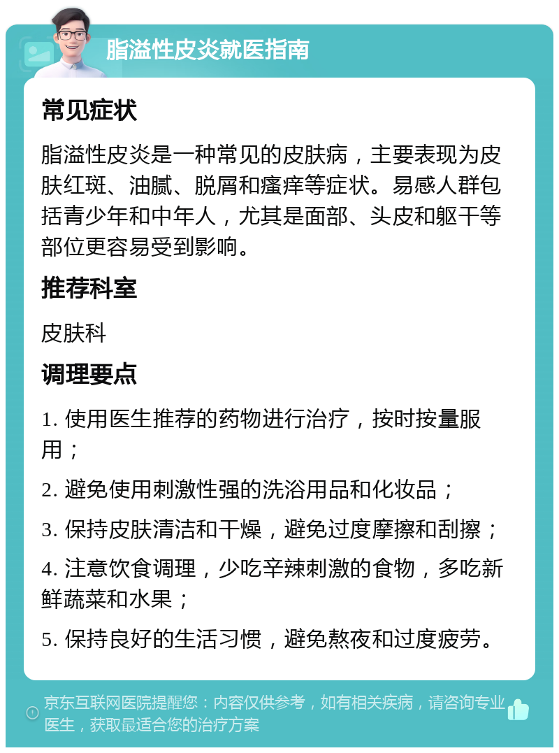 脂溢性皮炎就医指南 常见症状 脂溢性皮炎是一种常见的皮肤病，主要表现为皮肤红斑、油腻、脱屑和瘙痒等症状。易感人群包括青少年和中年人，尤其是面部、头皮和躯干等部位更容易受到影响。 推荐科室 皮肤科 调理要点 1. 使用医生推荐的药物进行治疗，按时按量服用； 2. 避免使用刺激性强的洗浴用品和化妆品； 3. 保持皮肤清洁和干燥，避免过度摩擦和刮擦； 4. 注意饮食调理，少吃辛辣刺激的食物，多吃新鲜蔬菜和水果； 5. 保持良好的生活习惯，避免熬夜和过度疲劳。