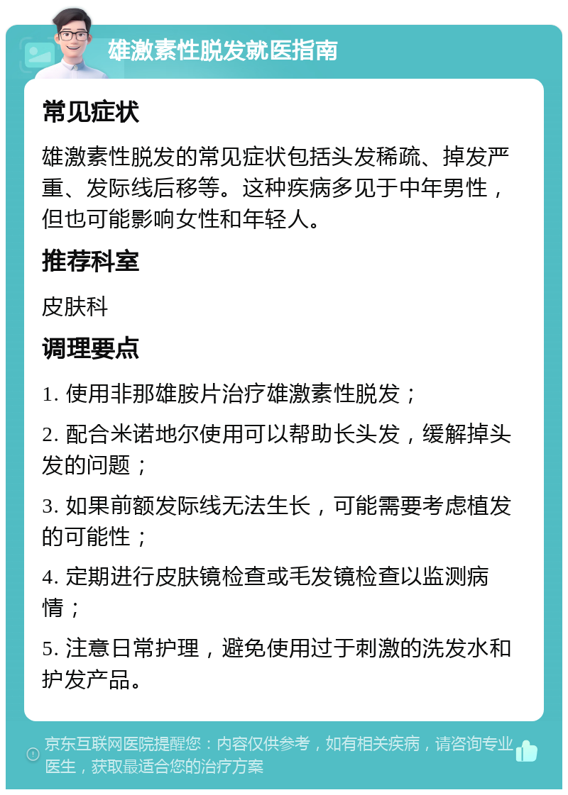 雄激素性脱发就医指南 常见症状 雄激素性脱发的常见症状包括头发稀疏、掉发严重、发际线后移等。这种疾病多见于中年男性，但也可能影响女性和年轻人。 推荐科室 皮肤科 调理要点 1. 使用非那雄胺片治疗雄激素性脱发； 2. 配合米诺地尔使用可以帮助长头发，缓解掉头发的问题； 3. 如果前额发际线无法生长，可能需要考虑植发的可能性； 4. 定期进行皮肤镜检查或毛发镜检查以监测病情； 5. 注意日常护理，避免使用过于刺激的洗发水和护发产品。