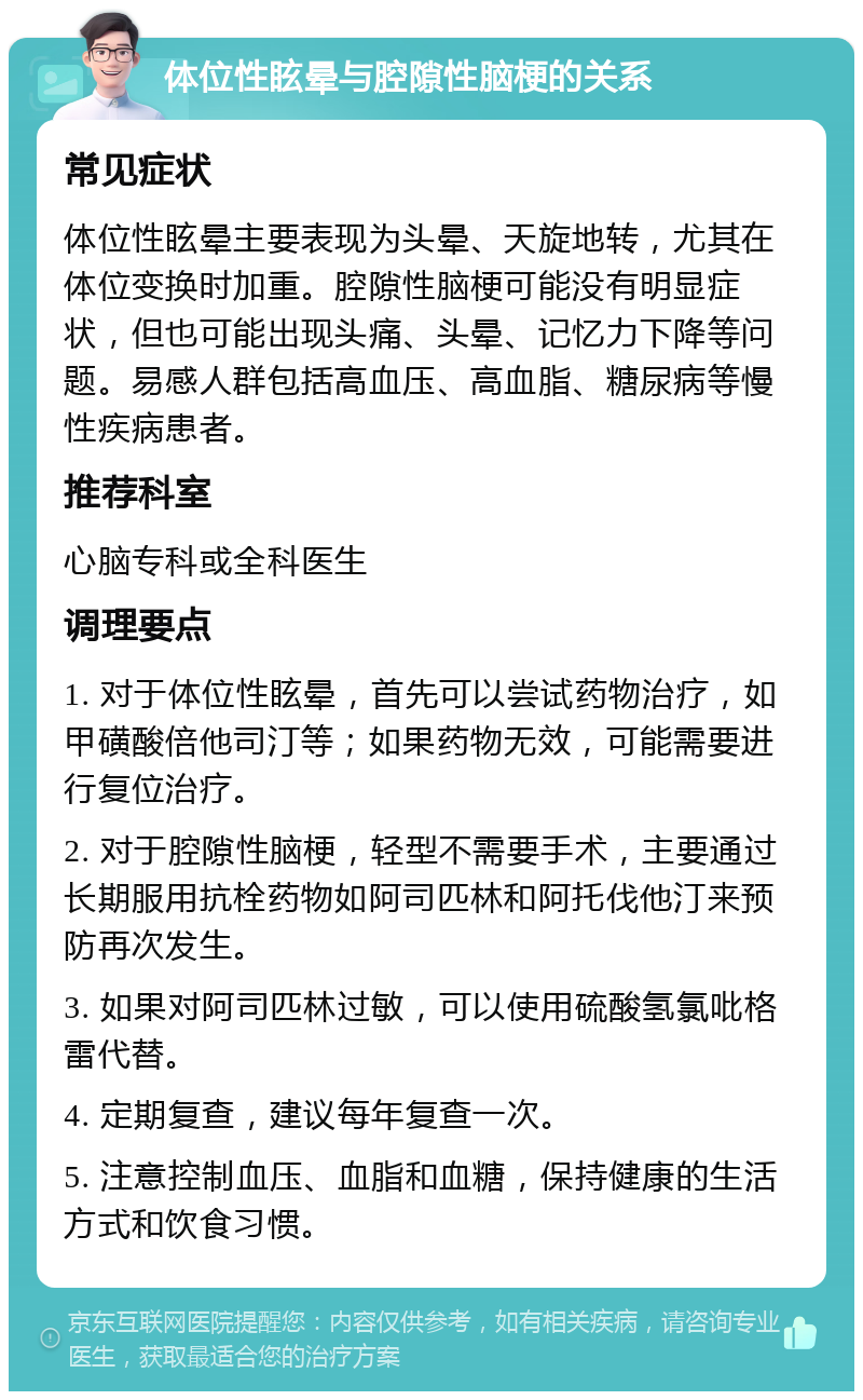 体位性眩晕与腔隙性脑梗的关系 常见症状 体位性眩晕主要表现为头晕、天旋地转，尤其在体位变换时加重。腔隙性脑梗可能没有明显症状，但也可能出现头痛、头晕、记忆力下降等问题。易感人群包括高血压、高血脂、糖尿病等慢性疾病患者。 推荐科室 心脑专科或全科医生 调理要点 1. 对于体位性眩晕，首先可以尝试药物治疗，如甲磺酸倍他司汀等；如果药物无效，可能需要进行复位治疗。 2. 对于腔隙性脑梗，轻型不需要手术，主要通过长期服用抗栓药物如阿司匹林和阿托伐他汀来预防再次发生。 3. 如果对阿司匹林过敏，可以使用硫酸氢氯吡格雷代替。 4. 定期复查，建议每年复查一次。 5. 注意控制血压、血脂和血糖，保持健康的生活方式和饮食习惯。