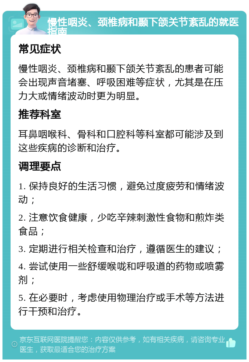 慢性咽炎、颈椎病和颞下颌关节紊乱的就医指南 常见症状 慢性咽炎、颈椎病和颞下颌关节紊乱的患者可能会出现声音堵塞、呼吸困难等症状，尤其是在压力大或情绪波动时更为明显。 推荐科室 耳鼻咽喉科、骨科和口腔科等科室都可能涉及到这些疾病的诊断和治疗。 调理要点 1. 保持良好的生活习惯，避免过度疲劳和情绪波动； 2. 注意饮食健康，少吃辛辣刺激性食物和煎炸类食品； 3. 定期进行相关检查和治疗，遵循医生的建议； 4. 尝试使用一些舒缓喉咙和呼吸道的药物或喷雾剂； 5. 在必要时，考虑使用物理治疗或手术等方法进行干预和治疗。