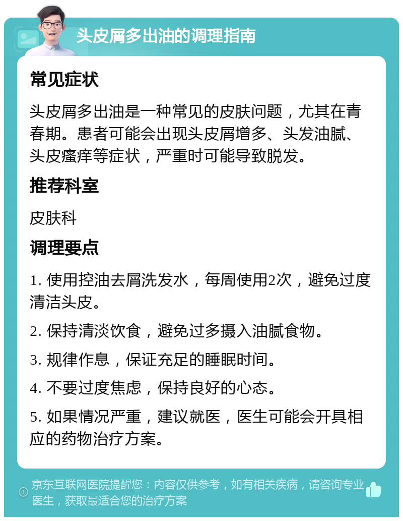 头皮屑多出油的调理指南 常见症状 头皮屑多出油是一种常见的皮肤问题，尤其在青春期。患者可能会出现头皮屑增多、头发油腻、头皮瘙痒等症状，严重时可能导致脱发。 推荐科室 皮肤科 调理要点 1. 使用控油去屑洗发水，每周使用2次，避免过度清洁头皮。 2. 保持清淡饮食，避免过多摄入油腻食物。 3. 规律作息，保证充足的睡眠时间。 4. 不要过度焦虑，保持良好的心态。 5. 如果情况严重，建议就医，医生可能会开具相应的药物治疗方案。