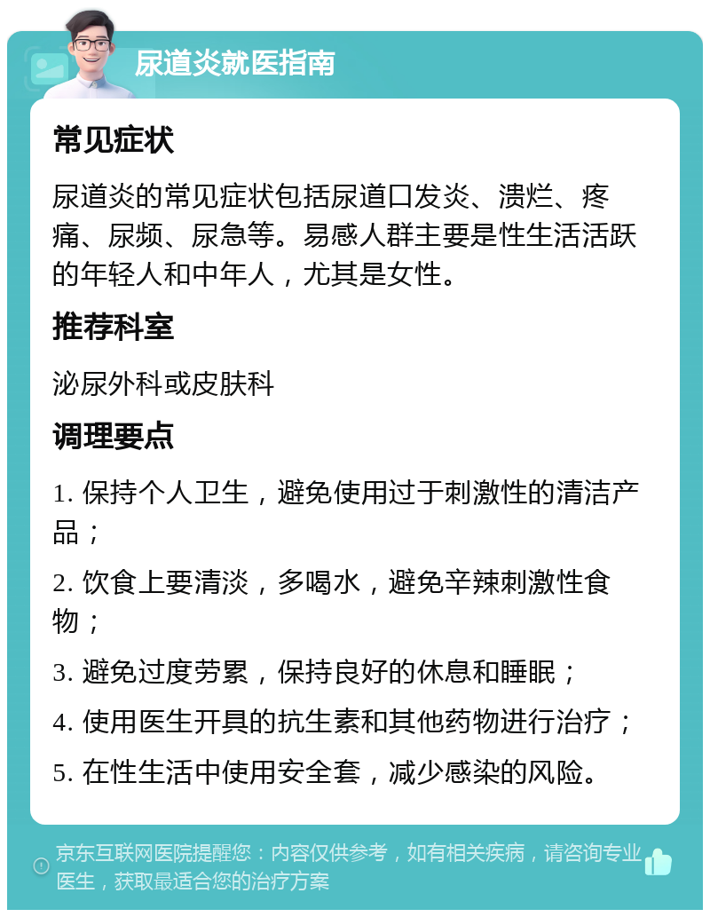 尿道炎就医指南 常见症状 尿道炎的常见症状包括尿道口发炎、溃烂、疼痛、尿频、尿急等。易感人群主要是性生活活跃的年轻人和中年人，尤其是女性。 推荐科室 泌尿外科或皮肤科 调理要点 1. 保持个人卫生，避免使用过于刺激性的清洁产品； 2. 饮食上要清淡，多喝水，避免辛辣刺激性食物； 3. 避免过度劳累，保持良好的休息和睡眠； 4. 使用医生开具的抗生素和其他药物进行治疗； 5. 在性生活中使用安全套，减少感染的风险。